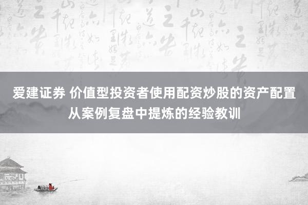 爱建证券 价值型投资者使用配资炒股的资产配置从案例复盘中提炼的经验教训