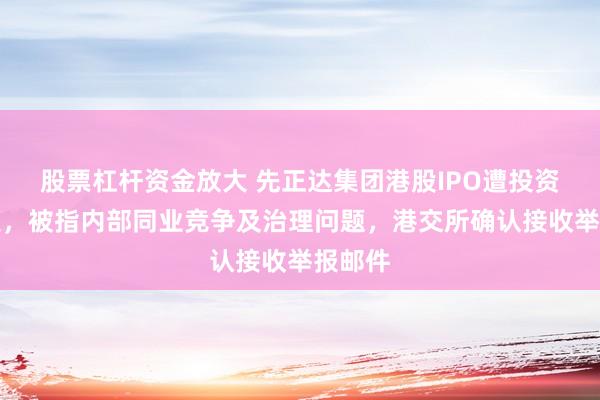 股票杠杆资金放大 先正达集团港股IPO遭投资者举报，被指内部同业竞争及治理问题，港交所确认接收举报邮件