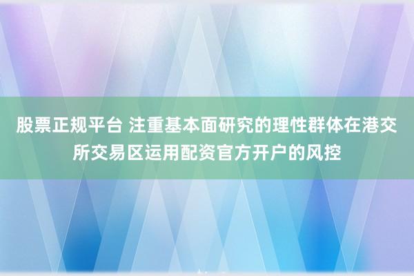 股票正规平台 注重基本面研究的理性群体在港交所交易区运用配资官方开户的风控