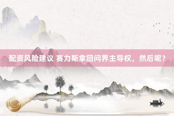 配资风险建议 赛力斯拿回问界主导权，然后呢？