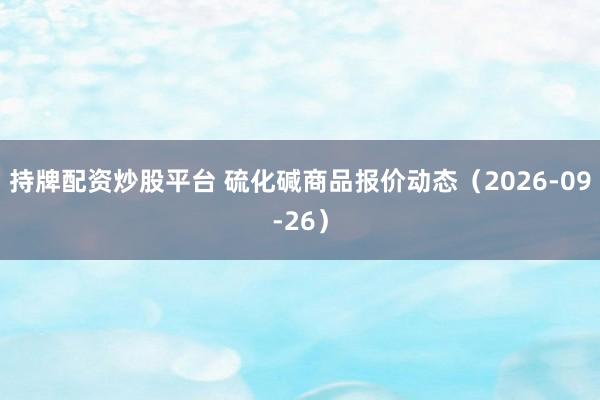 持牌配资炒股平台 硫化碱商品报价动态（2026-09-26）