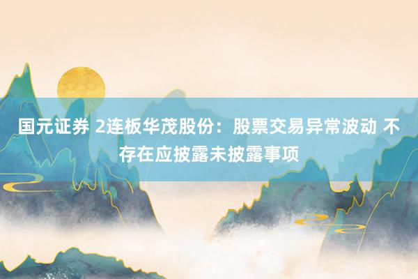 国元证券 2连板华茂股份：股票交易异常波动 不存在应披露未披露事项