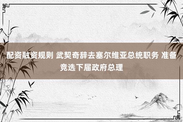 配资融资规则 武契奇辞去塞尔维亚总统职务 准备竞选下届政府总理
