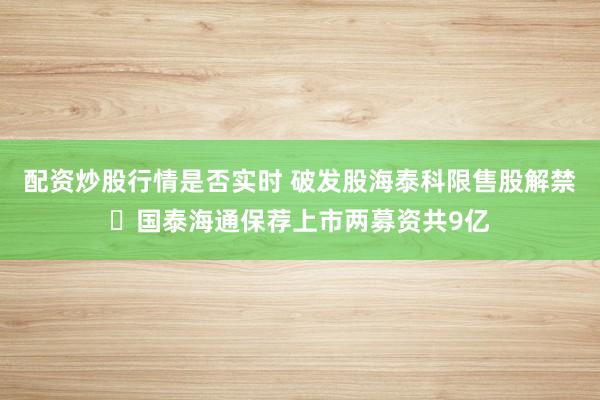 配资炒股行情是否实时 破发股海泰科限售股解禁 国泰海通保荐上市两募资共9亿