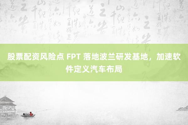 股票配资风险点 FPT 落地波兰研发基地，加速软件定义汽车布局