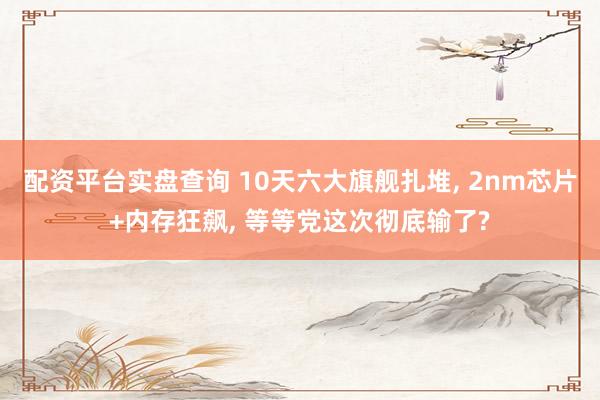 配资平台实盘查询 10天六大旗舰扎堆, 2nm芯片+内存狂飙, 等等党这次彻底输了?