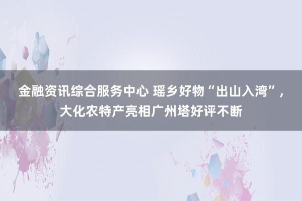 金融资讯综合服务中心 瑶乡好物“出山入湾”，大化农特产亮相广州塔好评不断