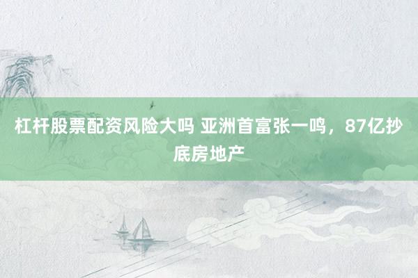 杠杆股票配资风险大吗 亚洲首富张一鸣，87亿抄底房地产