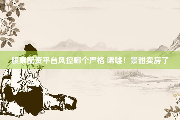 股票配资平台风控哪个严格 唏嘘！景甜卖房了