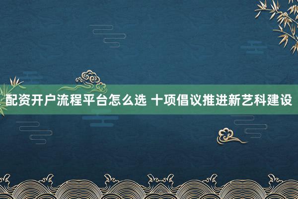 配资开户流程平台怎么选 十项倡议推进新艺科建设