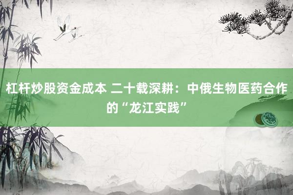 杠杆炒股资金成本 二十载深耕：中俄生物医药合作的“龙江实践”