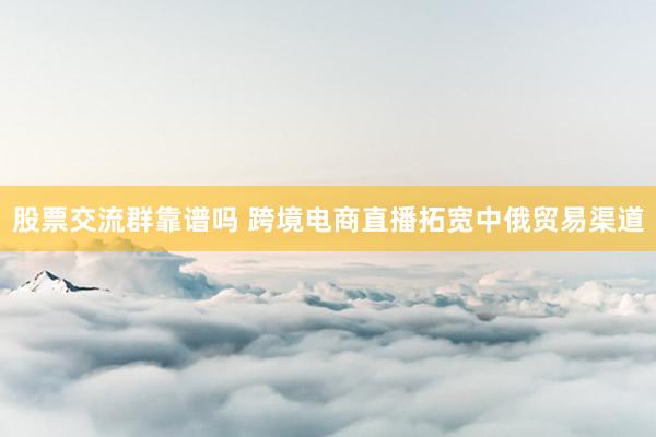 股票交流群靠谱吗 跨境电商直播拓宽中俄贸易渠道