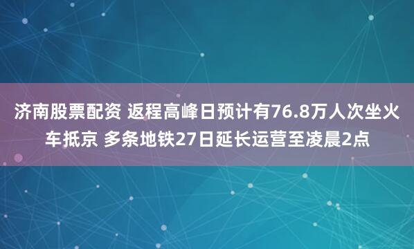 济南股票配资 返程高峰日预计有76.8万人次坐火车抵京 多条地铁27日延长运营至凌晨2点