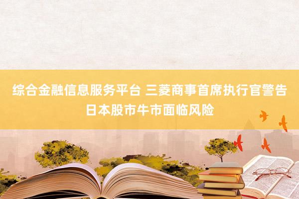 综合金融信息服务平台 三菱商事首席执行官警告日本股市牛市面临风险