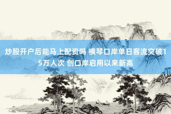 炒股开户后能马上配资吗 横琴口岸单日客流突破15万人次 创口岸启用以来新高
