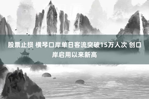 股票止损 横琴口岸单日客流突破15万人次 创口岸启用以来新高