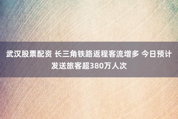 武汉股票配资 长三角铁路返程客流增多 今日预计发送旅客超380万人次