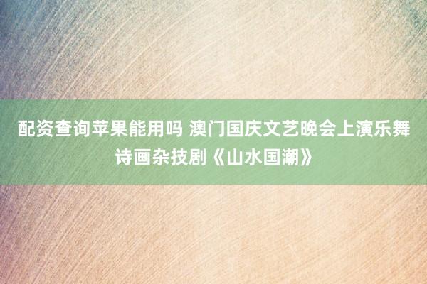配资查询苹果能用吗 澳门国庆文艺晚会上演乐舞诗画杂技剧《山水国潮》