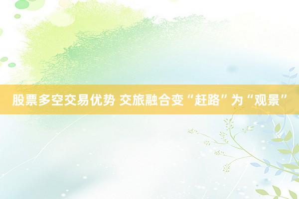 股票多空交易优势 交旅融合变“赶路”为“观景”