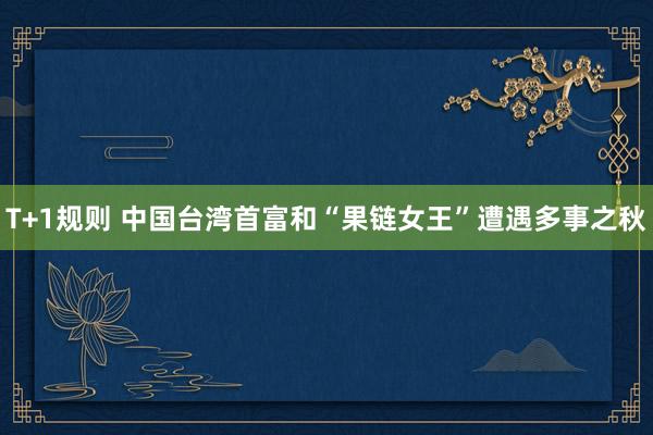 T+1规则 中国台湾首富和“果链女王”遭遇多事之秋