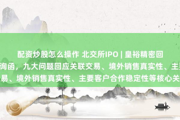 配资炒股怎么操作 北交所IPO | 皇裕精密回复北交所IPO首轮审核问询函，九大问题回应关联交易、境外销售真实性、主要客户合作稳定性等核心关切