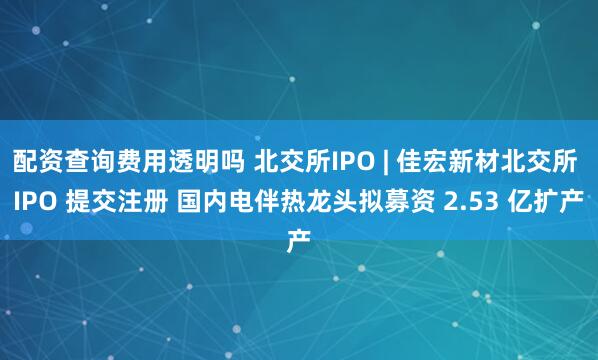 配资查询费用透明吗 北交所IPO | 佳宏新材北交所 IPO 提交注册 国内电伴热龙头拟募资 2.53 亿扩产