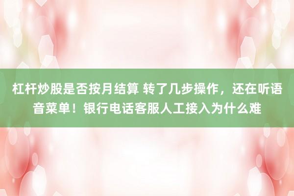 杠杆炒股是否按月结算 转了几步操作，还在听语音菜单！银行电话客服人工接入为什么难
