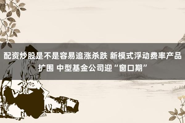 配资炒股是不是容易追涨杀跌 新模式浮动费率产品扩围 中型基金公司迎“窗口期”