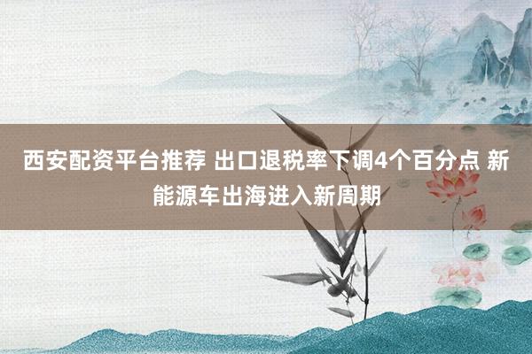 西安配资平台推荐 出口退税率下调4个百分点 新能源车出海进入新周期