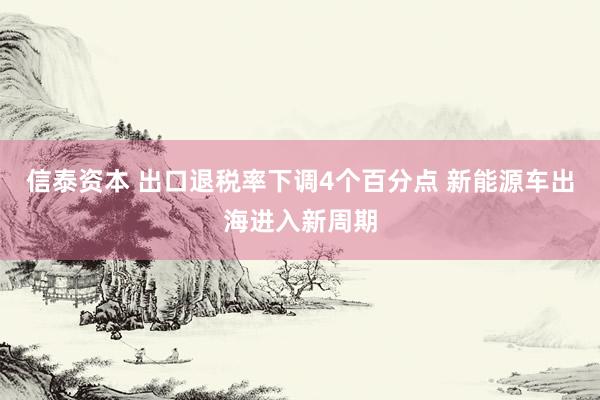 信泰资本 出口退税率下调4个百分点 新能源车出海进入新周期