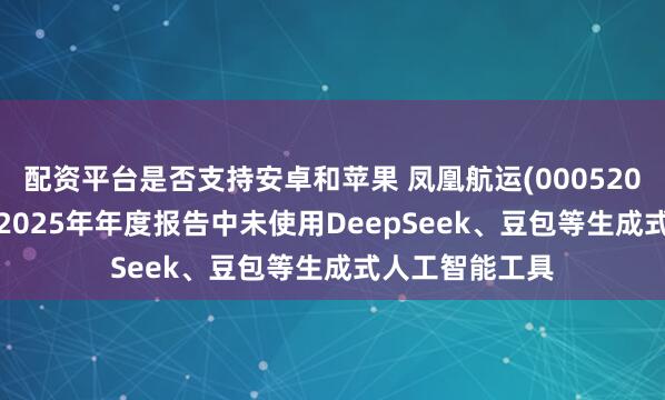 配资平台是否支持安卓和苹果 凤凰航运(000520.SZ)：在编制2025年年度报告中未使用DeepSeek、豆包等生成式人工智能工具