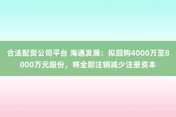 合法配资公司平台 海通发展：拟回购4000万至8000万元股份，将全部注销减少注册资本