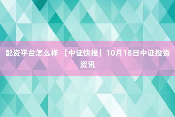 配资平台怎么样 【中证快报】10月18日中证投资资讯
