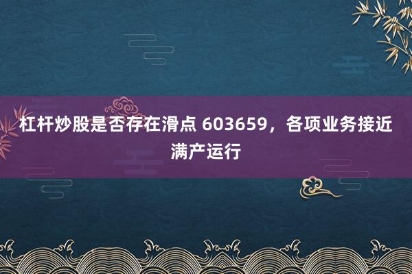 杠杆炒股是否存在滑点 603659,各项业务接近满产运行