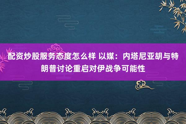 配资炒股服务态度怎么样 以媒：内塔尼亚胡与特朗普讨论重启对伊战争可能性