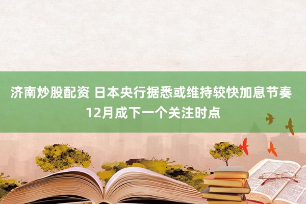济南炒股配资 日本央行据悉或维持较快加息节奏 12月成下一个关注时点