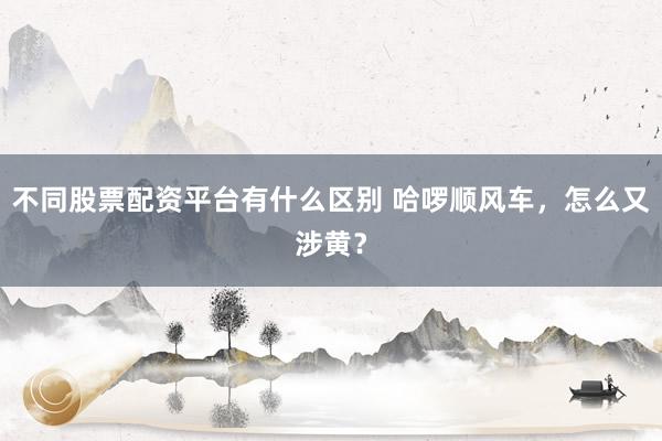 不同股票配资平台有什么区别 哈啰顺风车，怎么又涉黄？