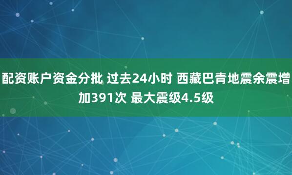 配资账户资金分批 过去24小时 西藏巴青地震余震增加391次 最大震级4.5级
