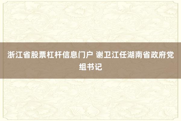 浙江省股票杠杆信息门户 谢卫江任湖南省政府党组书记