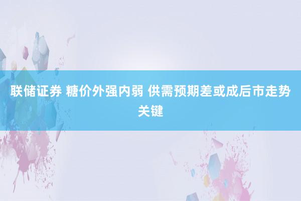 联储证券 糖价外强内弱 供需预期差或成后市走势关键