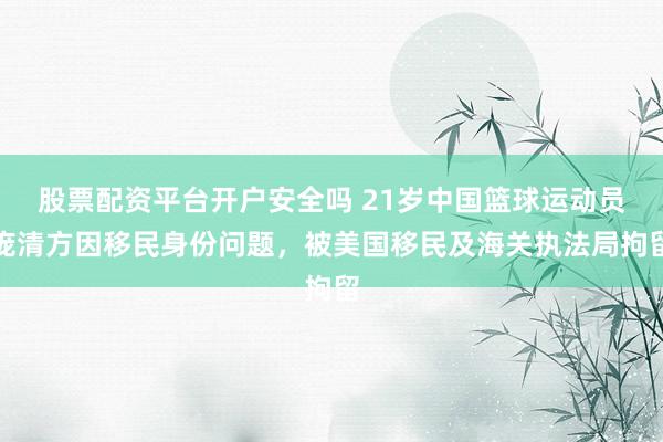 股票配资平台开户安全吗 21岁中国篮球运动员庞清方因移民身份问题，被美国移民及海关执法局拘留