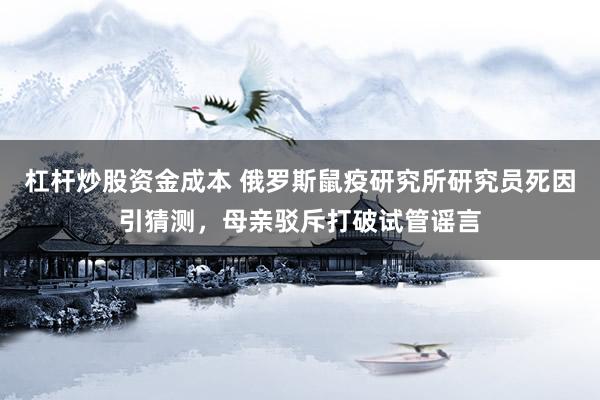 杠杆炒股资金成本 俄罗斯鼠疫研究所研究员死因引猜测，母亲驳斥打破试管谣言