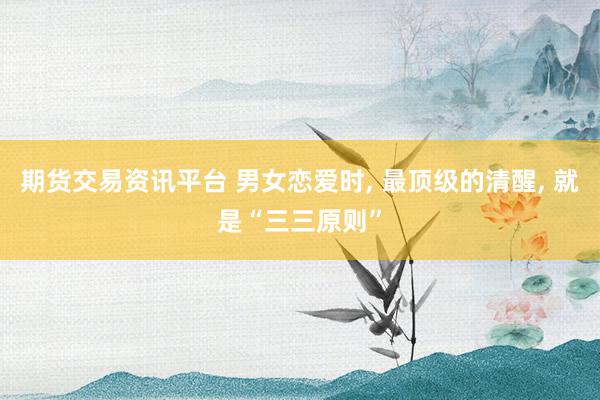 期货交易资讯平台 男女恋爱时, 最顶级的清醒, 就是“三三原则”
