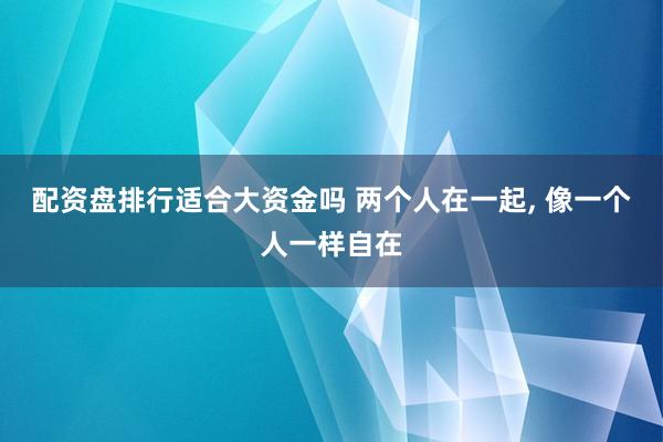 配资盘排行适合大资金吗 两个人在一起, 像一个人一样自在