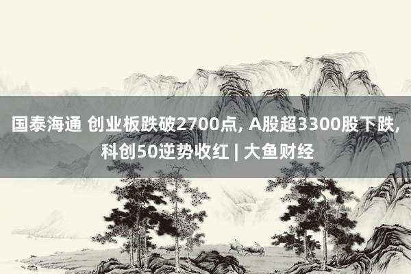 国泰海通 创业板跌破2700点, A股超3300股下跌, 科创50逆势收红 | 大鱼财经