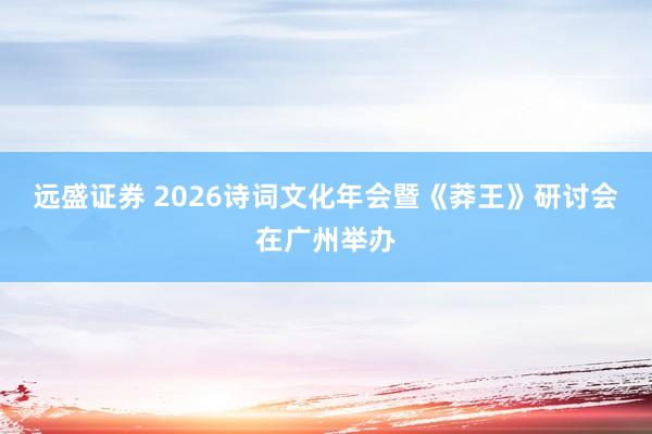 远盛证券 2026诗词文化年会暨《莽王》研讨会在广州举办