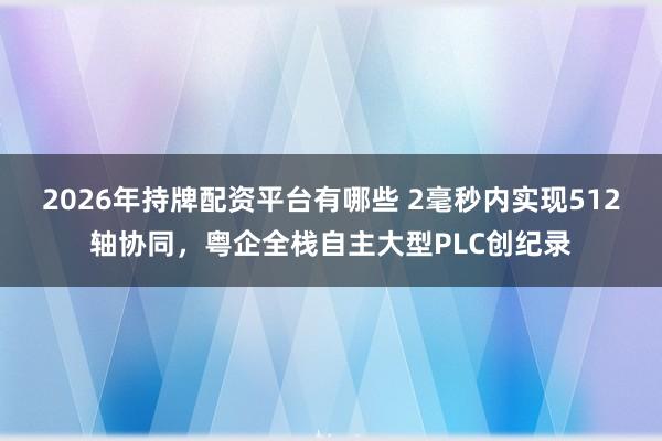 2026年持牌配资平台有哪些 2毫秒内实现512轴协同,粤企全栈自主大型PLC创纪录