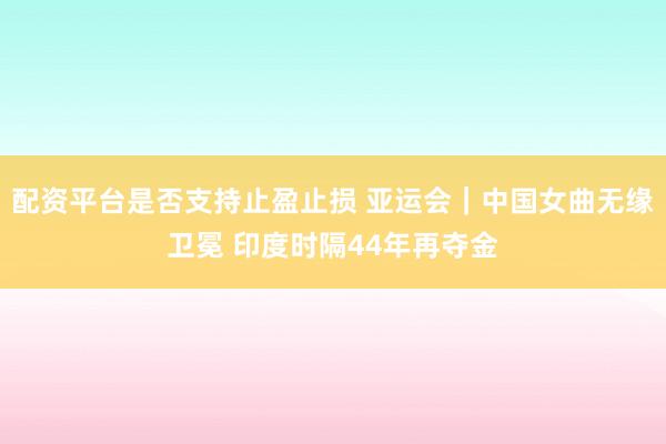 配资平台是否支持止盈止损 亚运会｜中国女曲无缘卫冕 印度时隔44年再夺金