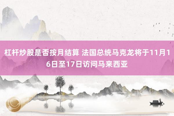 杠杆炒股是否按月结算 法国总统马克龙将于11月16日至17日访问马来西亚